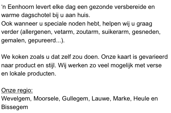 ‘n Eenhoorn levert elke dag een gezonde versbereide en warme dagschotel bij u aan huis. 
Ook wanneer u speciale noden hebt, helpen wij u graag verder (allergenen, vetarm, zoutarm, suikerarm, gesneden, gemalen, gepureerd...). 

We koken zoals u dat zelf zou doen. Onze kaart is gevarieerd naar product en stijl. Wij werken zo veel mogelijk met verse en lokale producten. 

Onze regio:
Wevelgem, Moorsele, Gullegem, Lauwe, Marke, Heule en Bissegem

